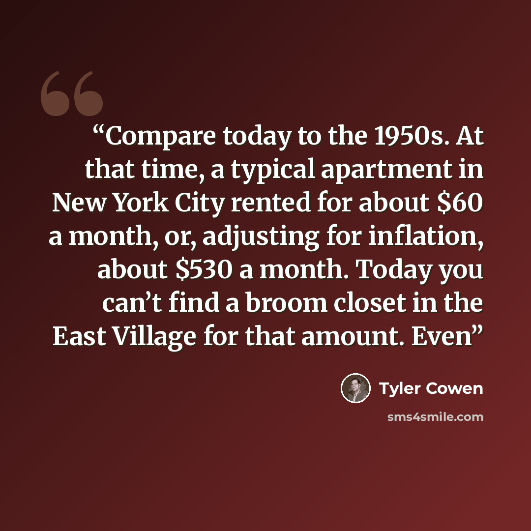 “Compare today to the 1950s. At that time, a typical apartment in New York City rented for about $60 a month, or, adjusting for inflation, about $530 a month. Today you can’t find a broom closet in the East Village for that amount. Even” quote by Tyler Cowen