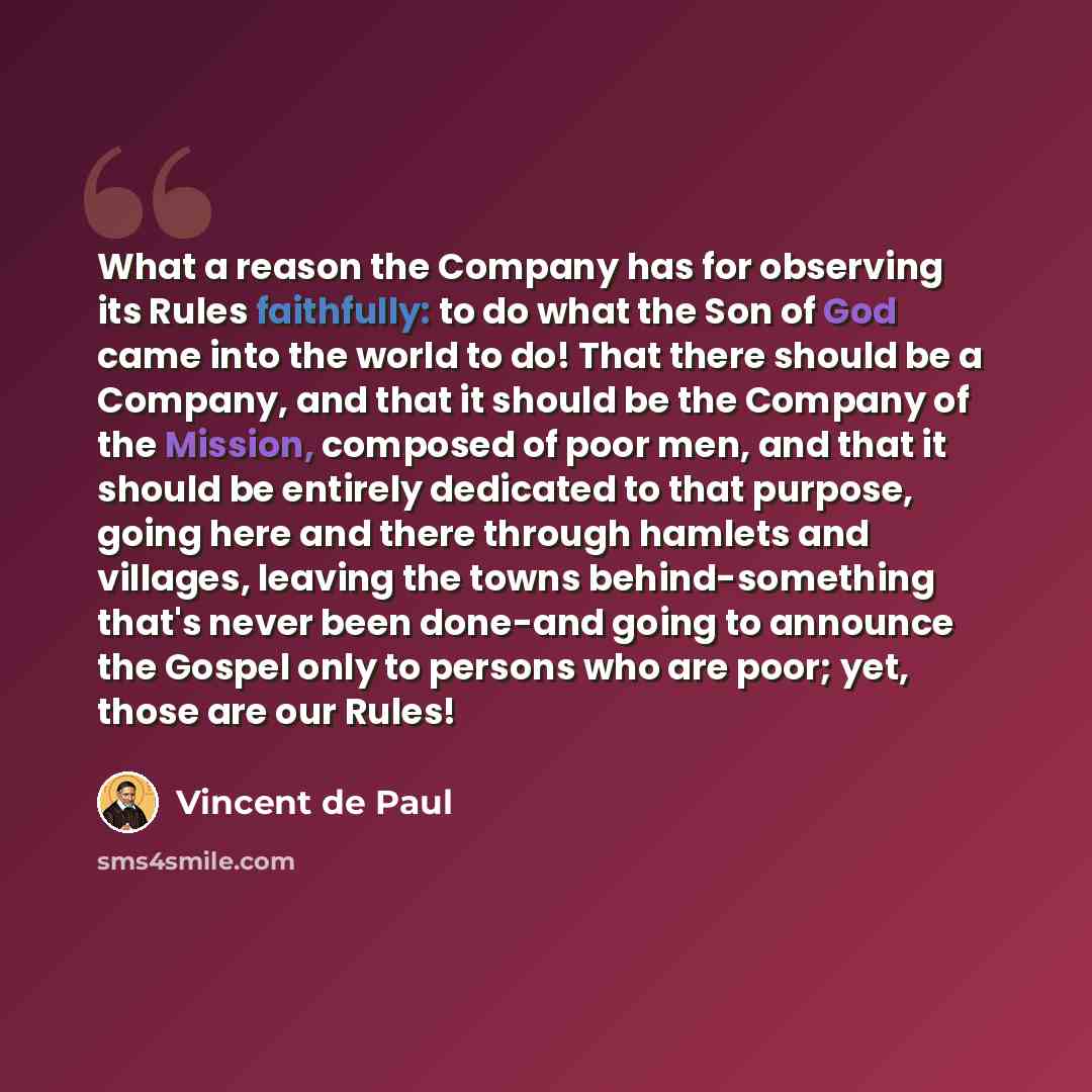 “What a reason the Company has for observing its Rules faithfully: to do what the Son of God came into the world to do! That there should be a Company, and that it should be the Company of the Mission, composed of poor men, and that it should be entirely dedicated to that purpose, going here and…” quote by Vincent de Paul