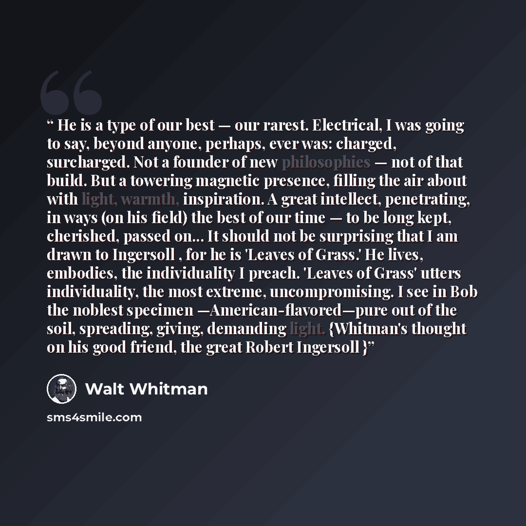 “He is a type of our best — our rarest. Electrical, I was going to say, beyond anyone, perhaps, ever was: charged, surcharged. Not a founder of new philosophies — not of that build. But a towering magnetic presence, filling the air about with light, warmth, inspiration. A great intellect…” quote by Walt Whitman