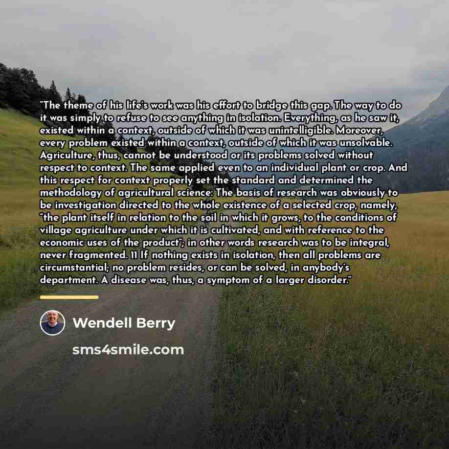 “The theme of his life’s work was his effort to bridge this gap. The way to do it was simply to refuse to see anything in isolation. Everything, as he saw it, existed within a context, outside of which it was unintelligible. Moreover, every problem existed within a context, outside of which it was…” quote by Wendell Berry
