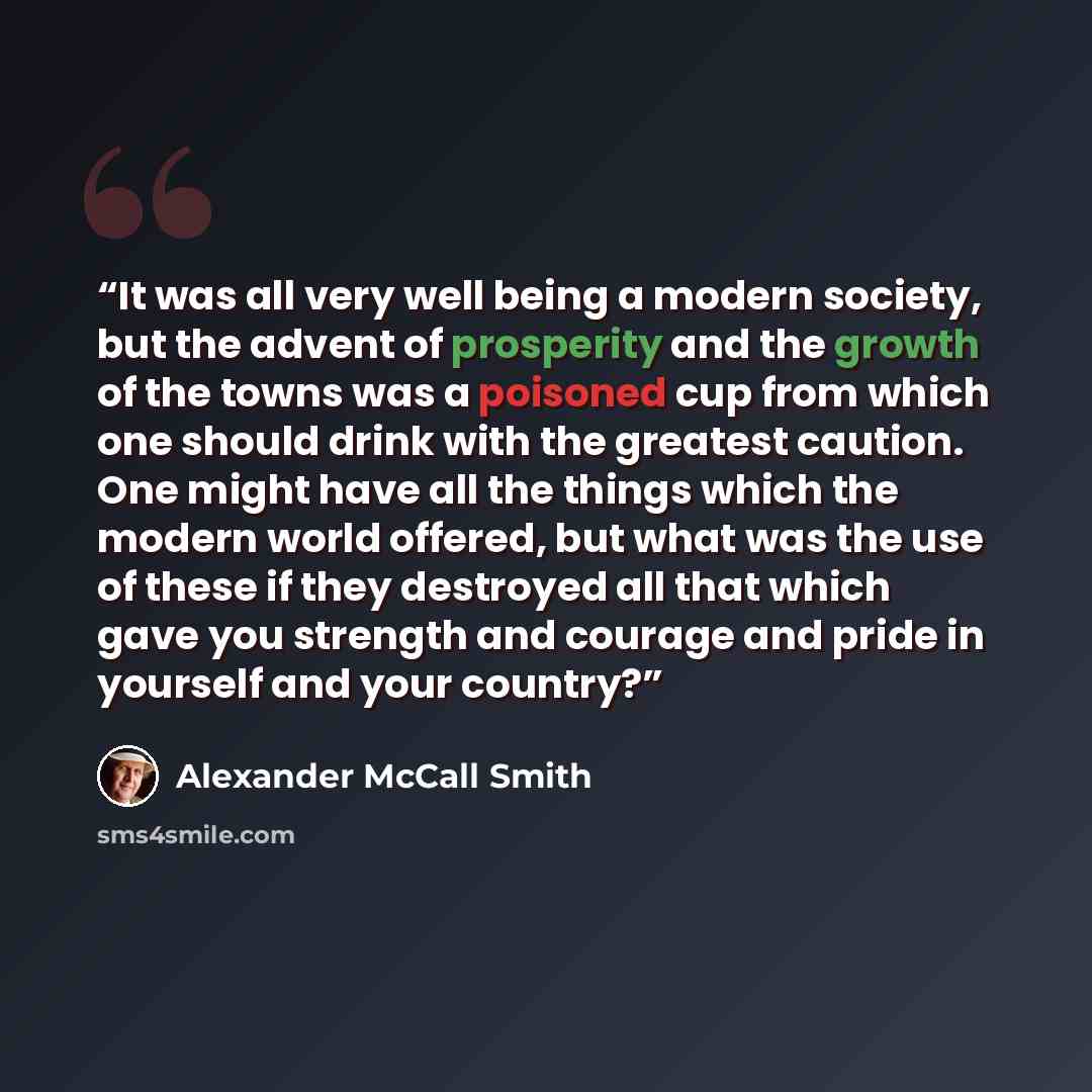 “It was all very well being a modern society, but the advent of prosperity and the growth of the towns was a poisoned cup from which one should drink with the greatest caution. One might have all the things which the modern world offered, but what was the use of these if they destroyed all that…” quote by Alexander McCall Smith