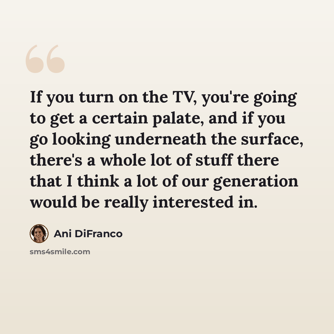 “If you turn on the TV, you're going to get a certain palate, and if you go looking underneath the surface, there's a whole lot of stuff there that I think a lot of our generation would be really interested in.” quote by Ani DiFranco