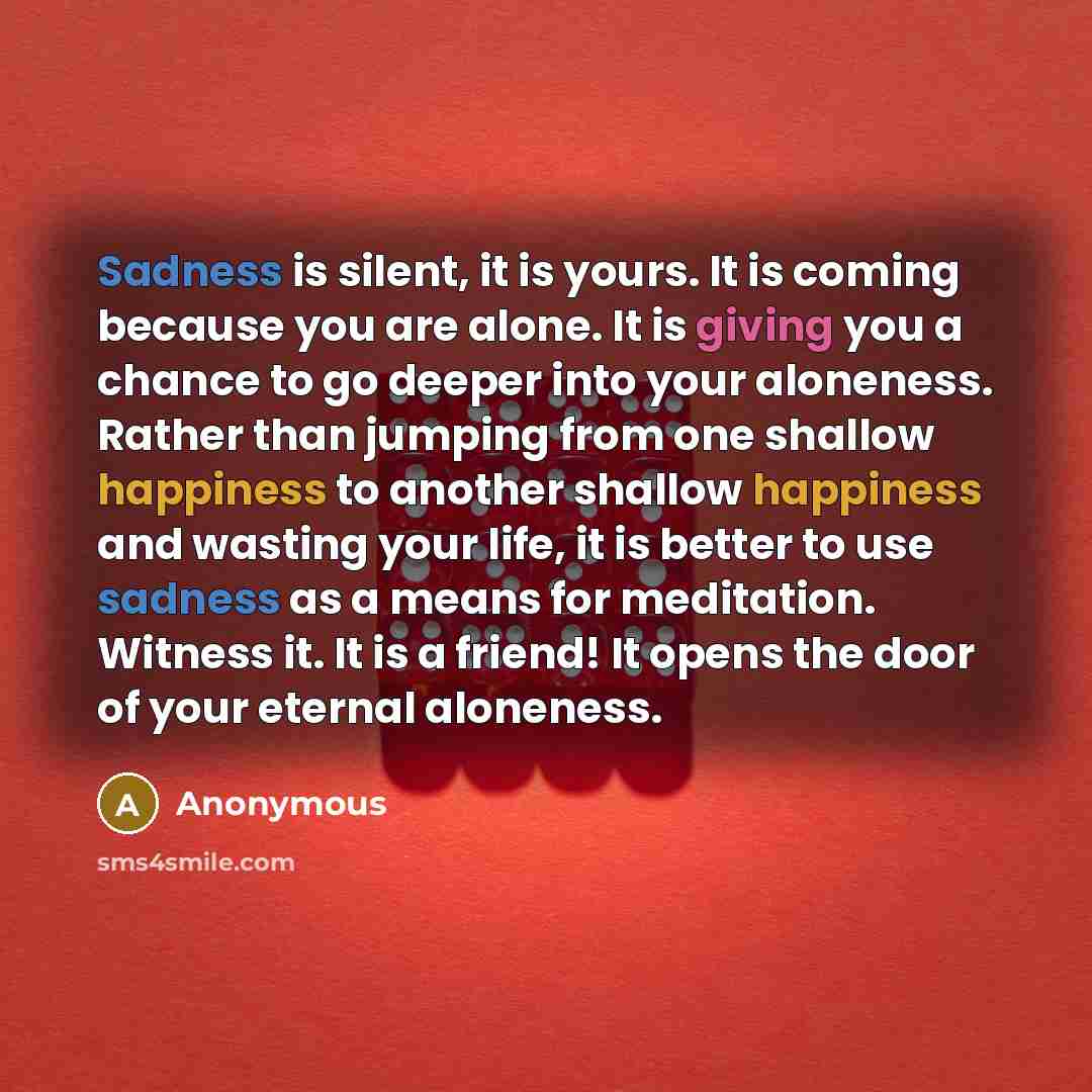 “Sadness is silent, it is yours. It is coming because you are alone. It is giving you a chance to go deeper into your aloneness. Rather than jumping from one shallow happiness to another shallow happiness and wasting your life, it is better to use sadness as a means for meditation. Witness it. It…” quote by Anonymous