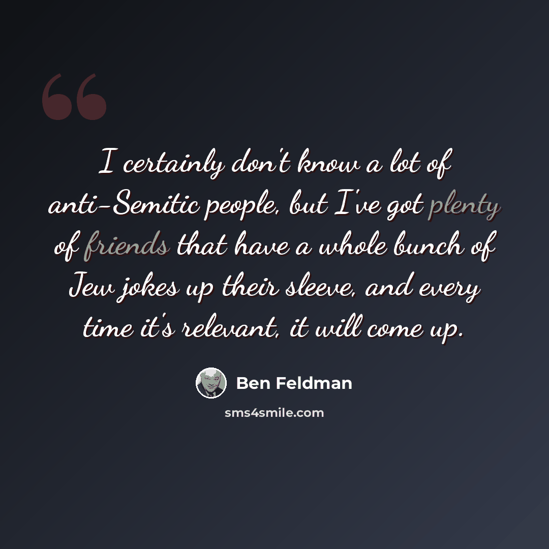 “I certainly don't know a lot of anti-Semitic people, but I've got plenty of friends that have a whole bunch of Jew jokes up their sleeve, and every time it's relevant, it will come up.” quote by Ben Feldman