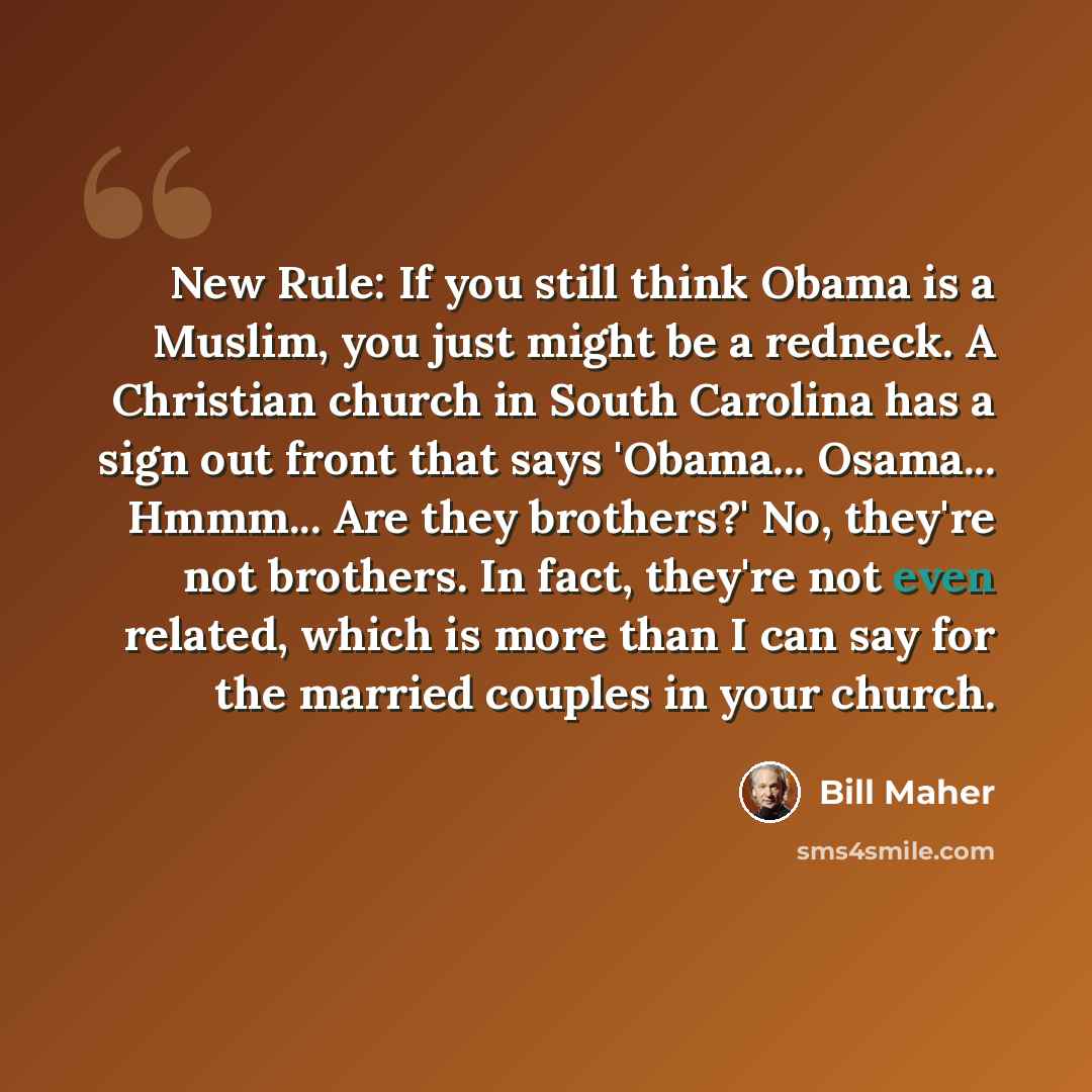 “New Rule: If you still think Obama is a Muslim, you just might be a redneck. A Christian church in South Carolina has a sign out front that says 'Obama... Osama... Hmmm... Are they brothers?' No, they're not brothers. In fact, they're not even related, which is more than I can say for the married…” quote by Bill Maher