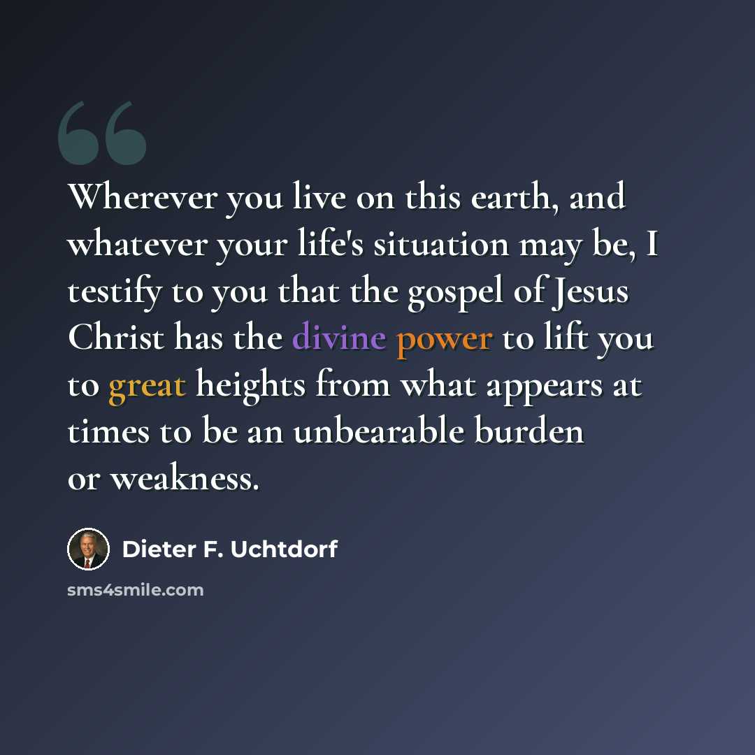 “Wherever you live on this earth, and whatever your life's situation may be, I testify to you that the gospel of Jesus Christ has the divine power to lift you to great heights from what appears at times to be an unbearable burden or weakness.” quote by Dieter F. Uchtdorf