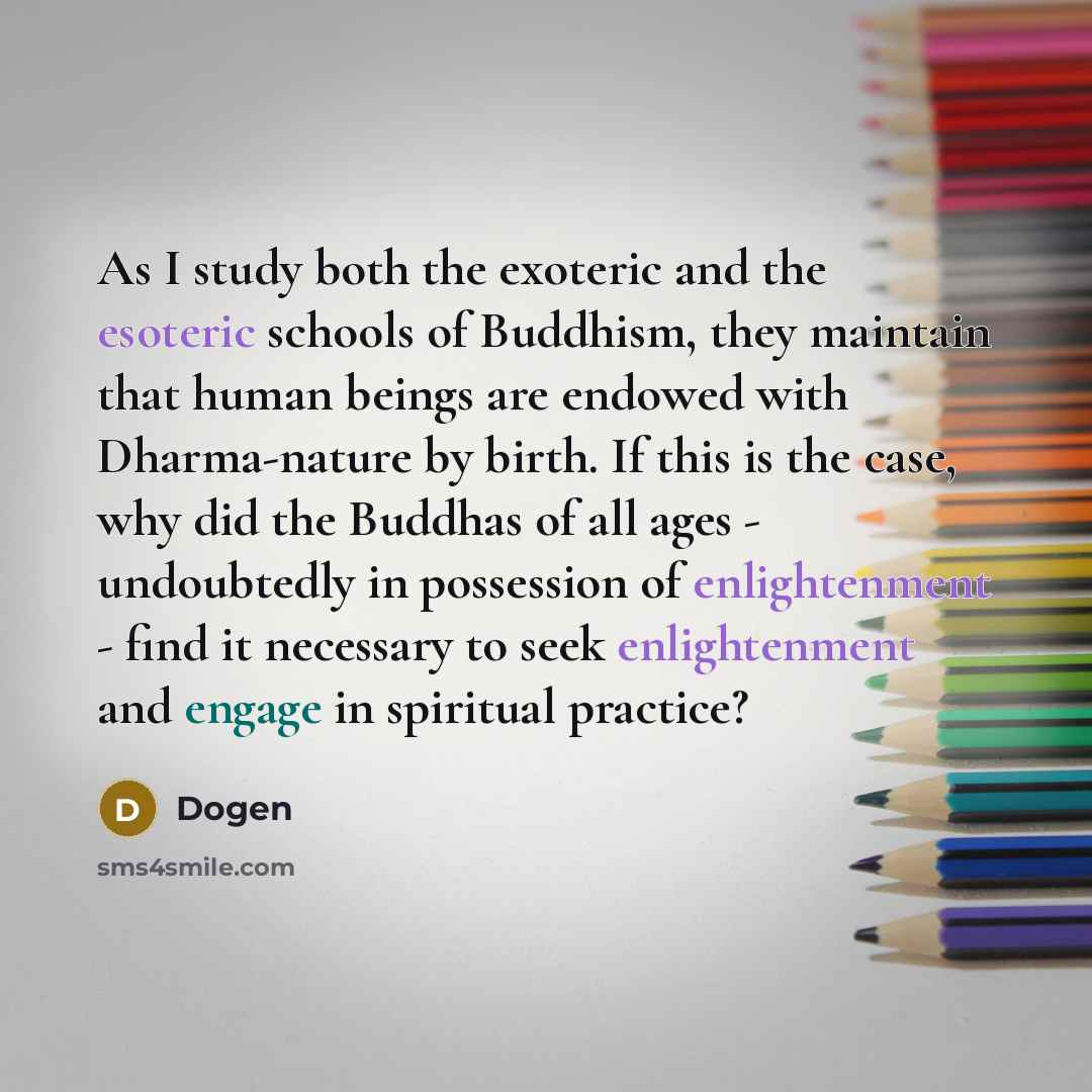 “As I study both the exoteric and the esoteric schools of Buddhism, they maintain that human beings are endowed with Dharma-nature by birth. If this is the case, why did the Buddhas of all ages - undoubtedly in possession of enlightenment - find it necessary to seek enlightenment and engage in…” quote by Dogen