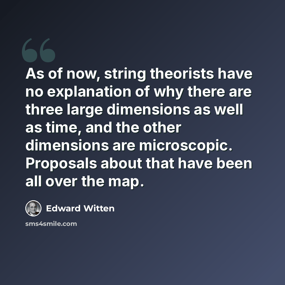 “As of now, string theorists have no explanation of why there are three large dimensions as well as time, and the other dimensions are microscopic. Proposals about that have been all over the map.” quote by Edward Witten