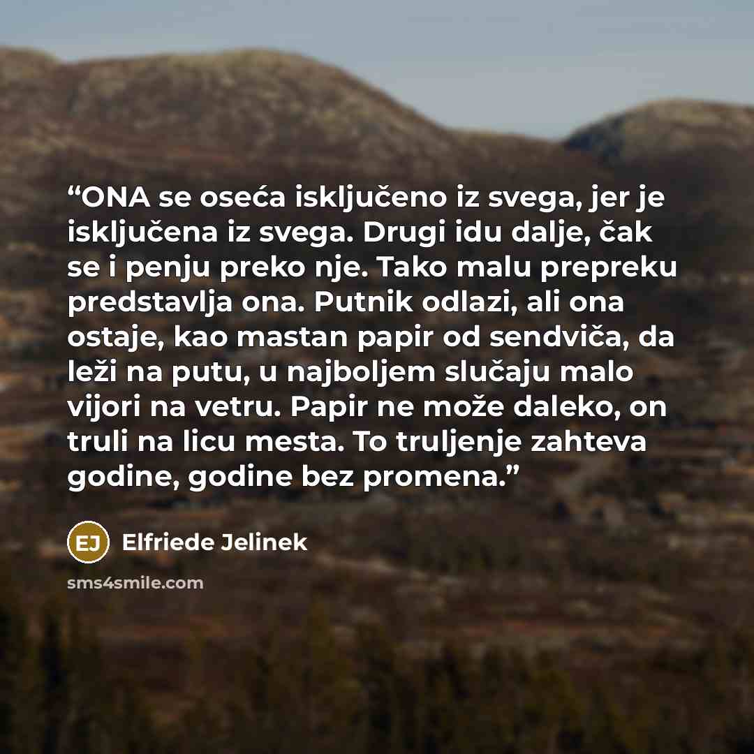 “ONA se oseća isključeno iz svega, jer je isključena iz svega. Drugi idu dalje, čak se i penju preko nje. Tako malu prepreku predstavlja ona. Putnik odlazi, ali ona ostaje, kao mastan papir od sendviča, da leži na putu, u najboljem slučaju malo vijori na vetru. Papir ne može daleko, on truli na…” quote by Elfriede Jelinek