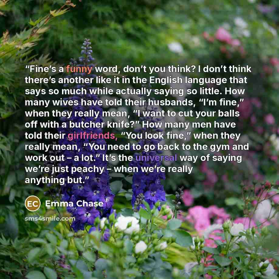“Fine’s a funny word, don’t you think? I don’t think there’s another like it in the English language that says so much while actually saying so little. How many wives have told their husbands, “I’m fine,” when they really mean, “I want to cut your balls off with a butcher knife?” How many men have…” quote by Emma Chase