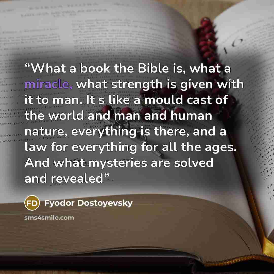 “What a book the Bible is, what a miracle, what strength is given with it to man. It s like a mould cast of the world and man and human nature, everything is there, and a law for everything for all the ages. And what mysteries are solved and revealed” quote by Fyodor Dostoyevsky
