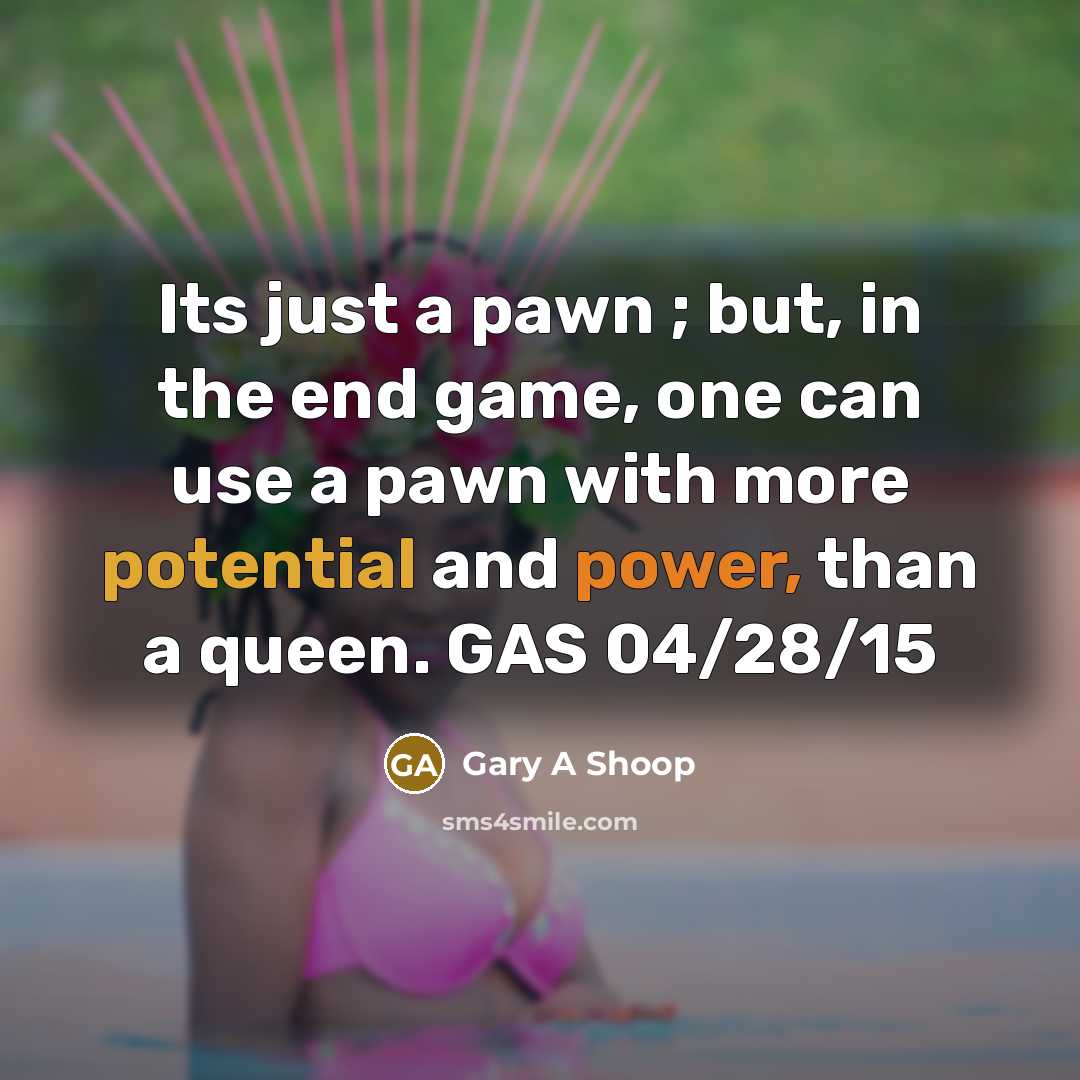 “Its just a pawn ; but, in the end game, one can use a pawn with more potential and power, than a queen. GAS 04/28/15” quote by Gary A Shoop