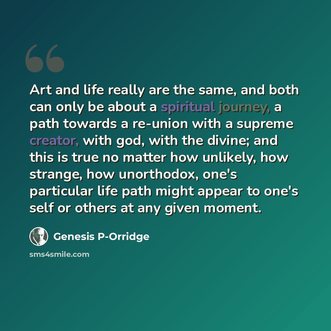 “Art and life really are the same, and both can only be about a spiritual journey, a path towards a re-union with a supreme creator, with god, with the divine; and this is true no matter how unlikely, how strange, how unorthodox, one's particular life path might appear to one's self or others at…” quote by Genesis P-Orridge