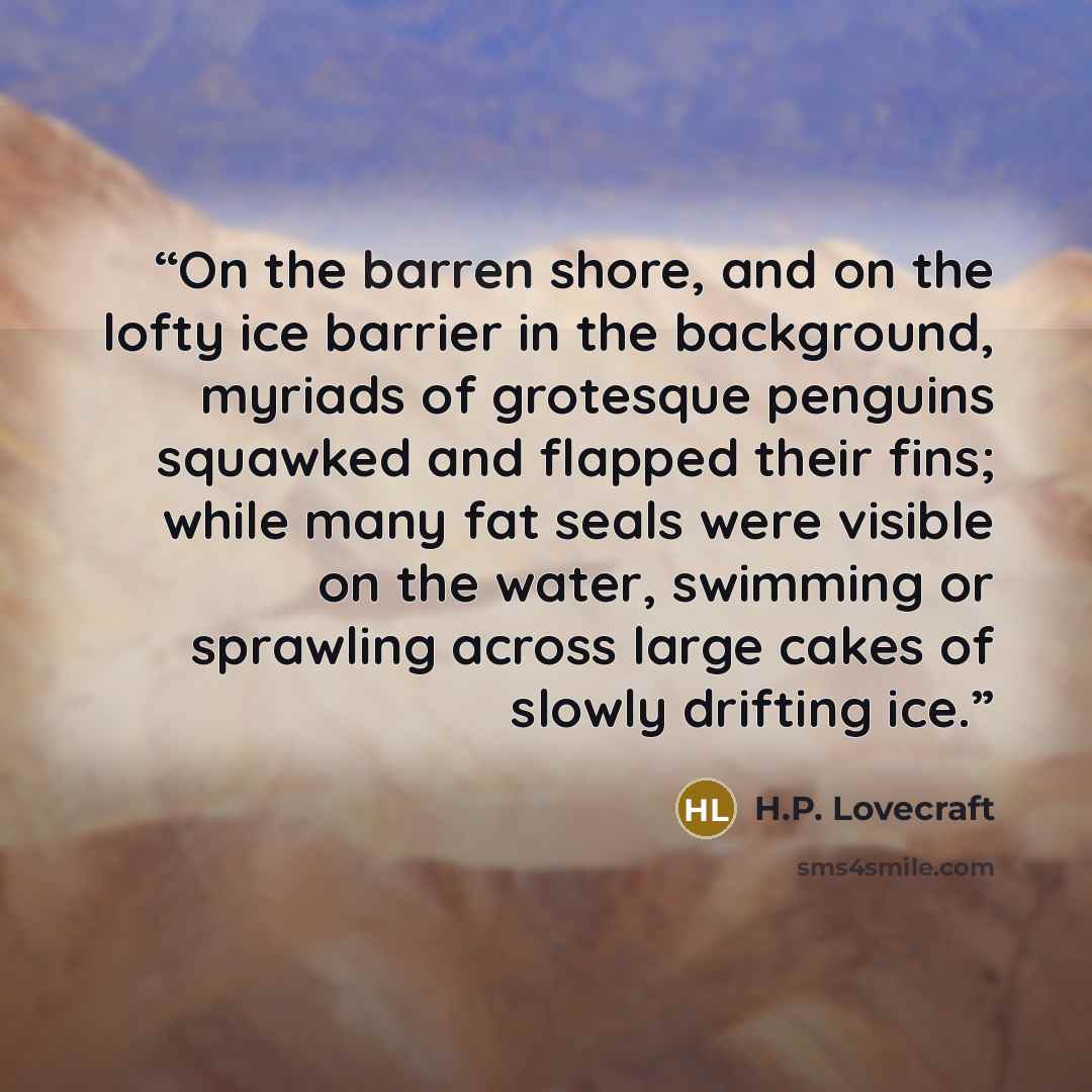 “On the barren shore, and on the lofty ice barrier in the background, myriads of grotesque penguins squawked and flapped their fins; while many fat seals were visible on the water, swimming or sprawling across large cakes of slowly drifting ice.” quote by H.P. Lovecraft