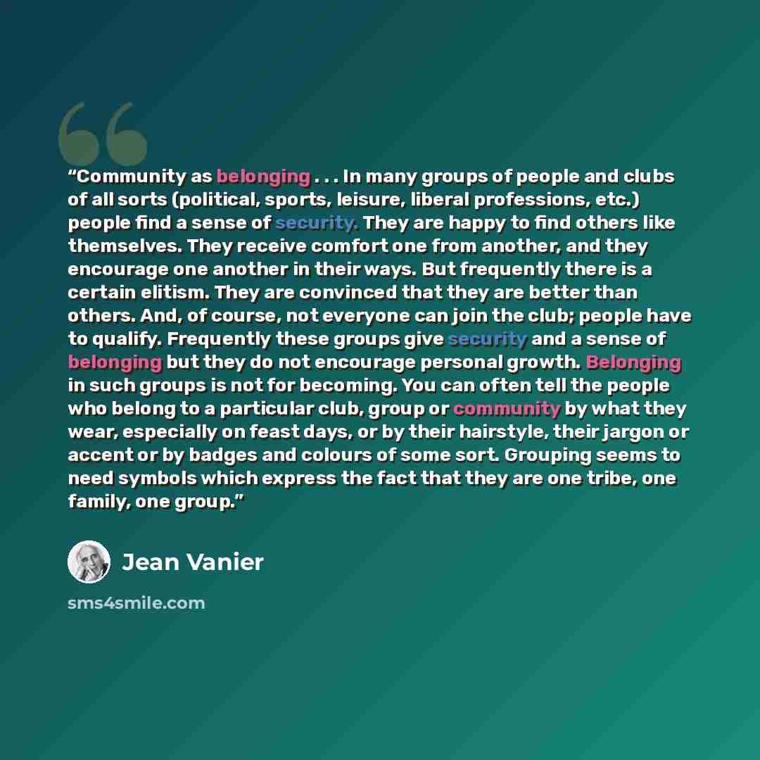 “Community as belonging . . . In many groups of people and clubs of all sorts (political, sports, leisure, liberal professions, etc.) people find a sense of security. They are happy to find others like themselves. They receive comfort one from another, and they encourage one another in their ways…” quote by Jean Vanier