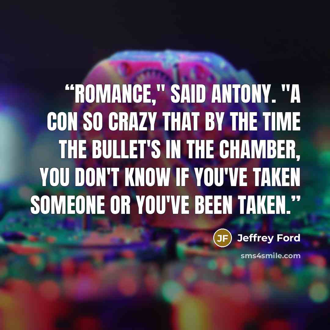 “Romance," said Antony. "A con so crazy that by the time the bullet's in the chamber, you don't know if you've taken someone or you've been taken.” quote by Jeffrey Ford