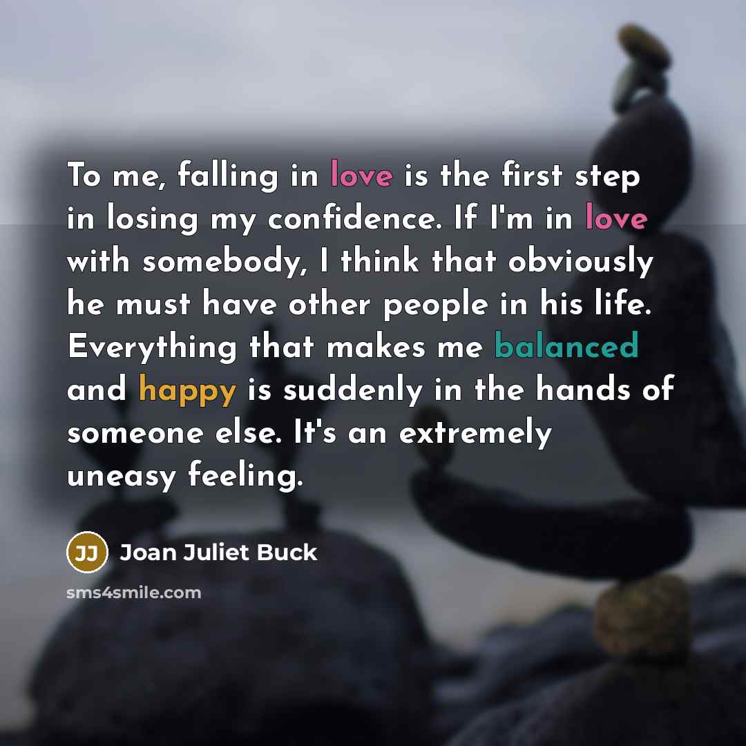 “To me, falling in love is the first step in losing my confidence. If I'm in love with somebody, I think that obviously he must have other people in his life. Everything that makes me balanced and happy is suddenly in the hands of someone else. It's an extremely uneasy feeling.” quote by Joan Juliet Buck