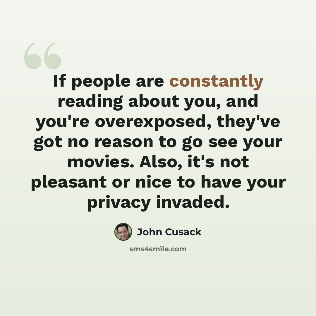 “If people are constantly reading about you, and you're overexposed, they've got no reason to go see your movies. Also, it's not pleasant or nice to have your privacy invaded.” quote by John Cusack