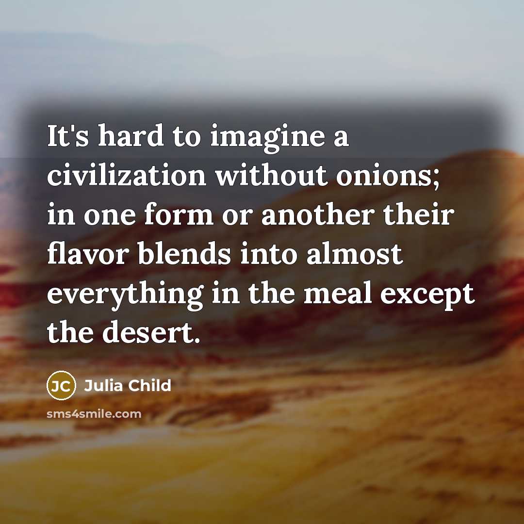“It's hard to imagine a civilization without onions; in one form or another their flavor blends into almost everything in the meal except the desert.” quote by Julia Child