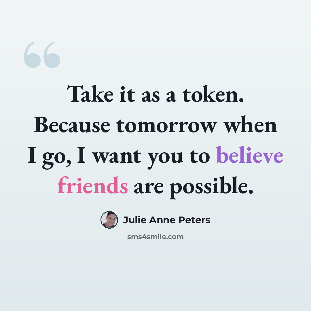 “Take it as a token. Because tomorrow when I go, I want you to believe friends are possible.” quote by Julie Anne Peters