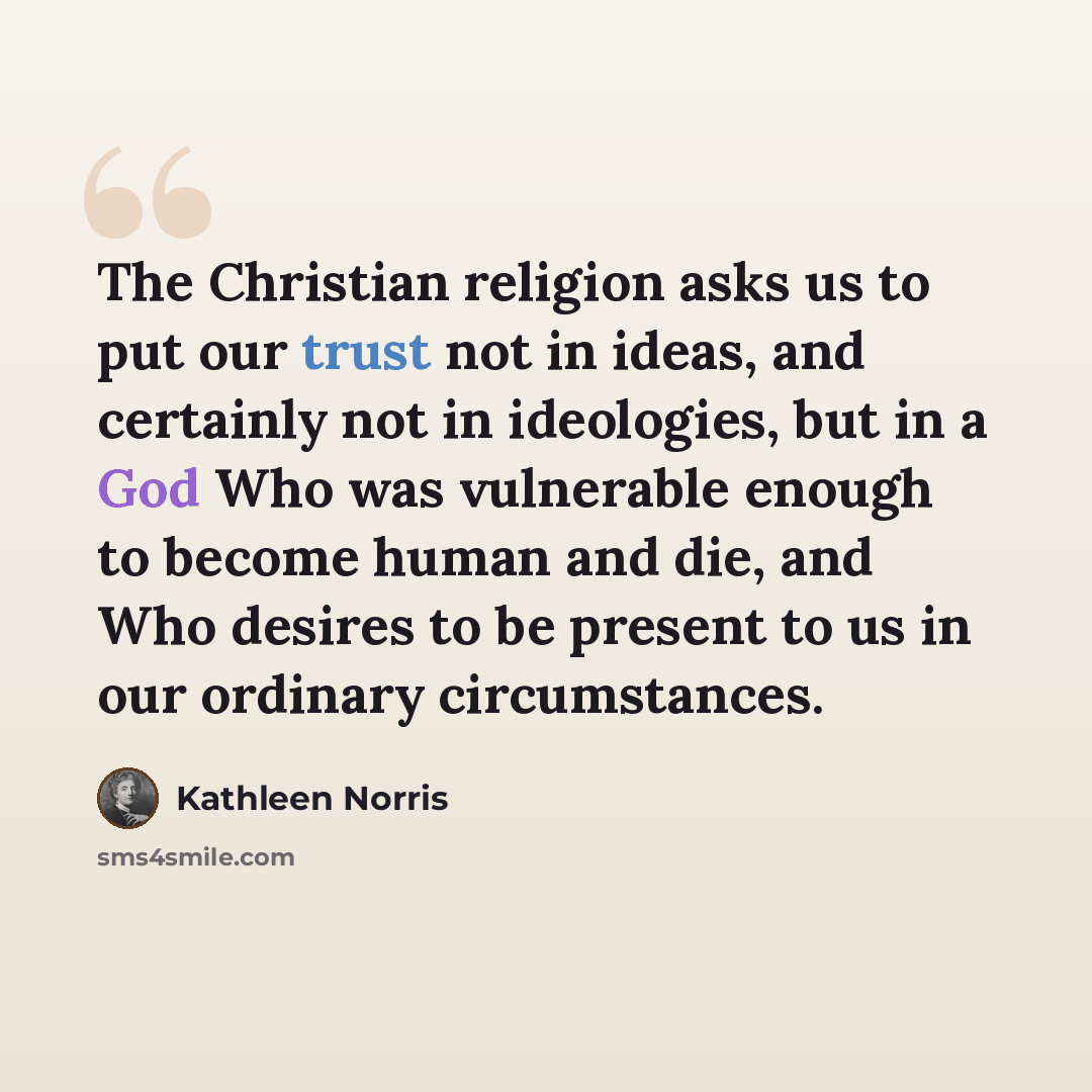 “The Christian religion asks us to put our trust not in ideas, and certainly not in ideologies, but in a God Who was vulnerable enough to become human and die, and Who desires to be present to us in our ordinary circumstances.” quote by Kathleen Norris