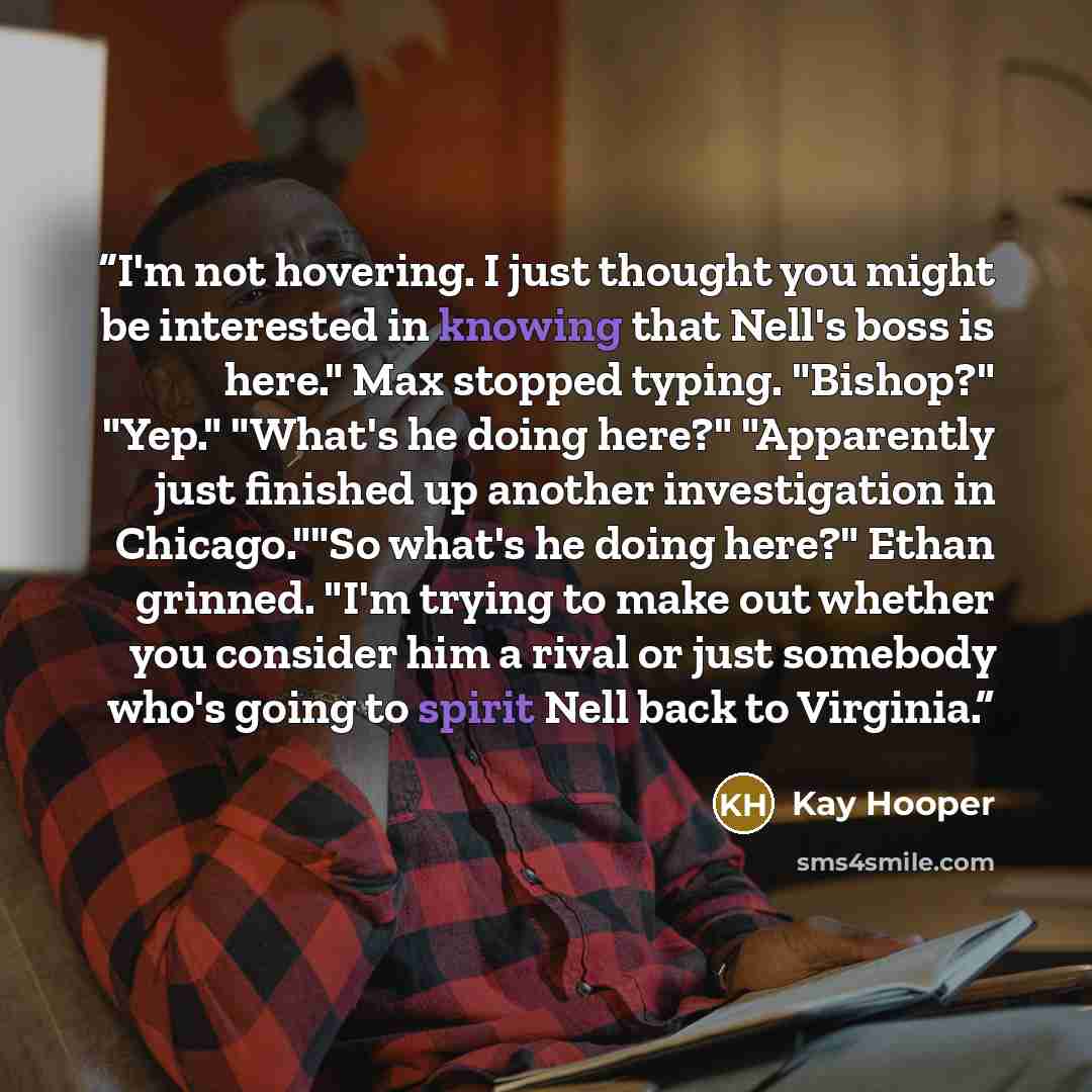 “I'm not hovering. I just thought you might be interested in knowing that Nell's boss is here." Max stopped typing. "Bishop?" "Yep." "What's he doing here?" "Apparently just finished up another investigation in Chicago.""So what's he doing here?" Ethan grinned. "I'm trying to make out whether you…” quote by Kay Hooper