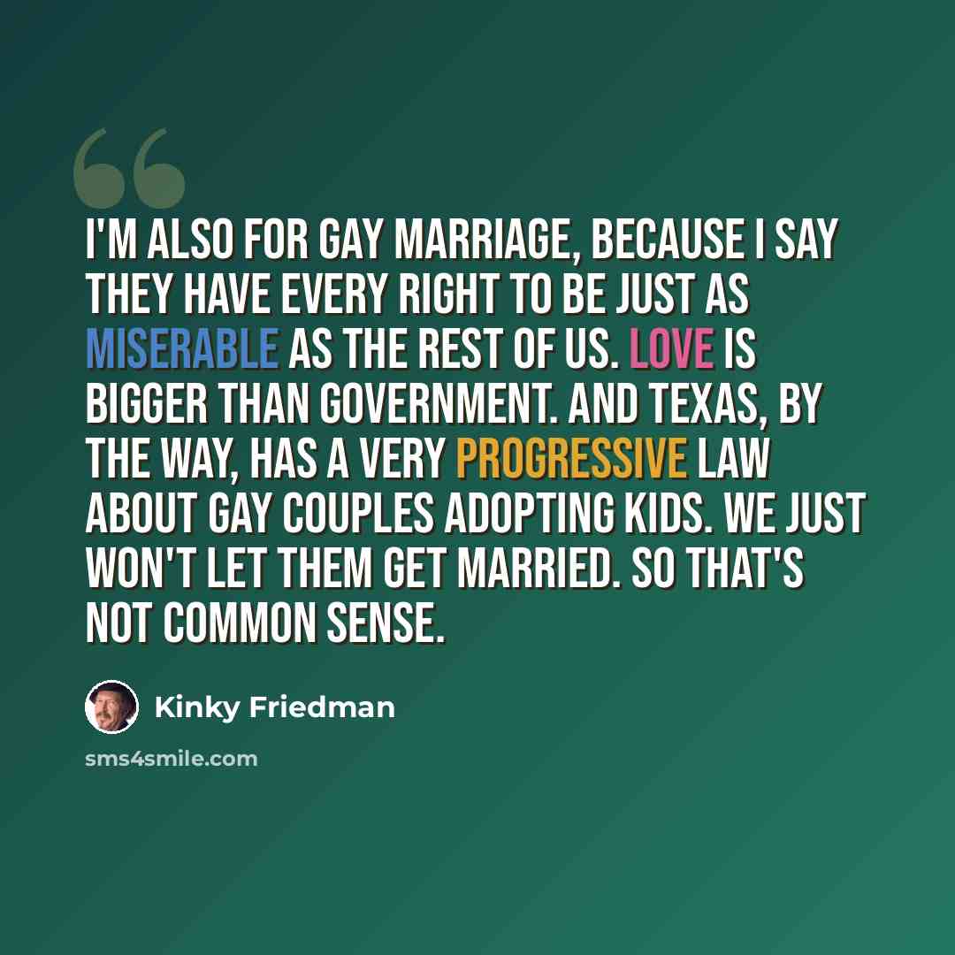 “I'm also for gay marriage, because I say they have every right to be just as miserable as the rest of us. Love is bigger than government. And Texas, by the way, has a very progressive law about gay couples adopting kids. We just won't let them get married. So that's not common sense.” quote by Kinky Friedman