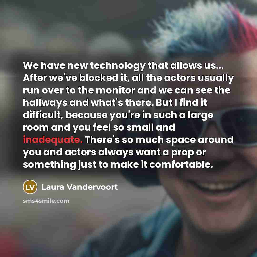 “We have new technology that allows us... After we've blocked it, all the actors usually run over to the monitor and we can see the hallways and what's there. But I find it difficult, because you're in such a large room and you feel so small and inadequate. There's so much space around you and…” quote by Laura Vandervoort
