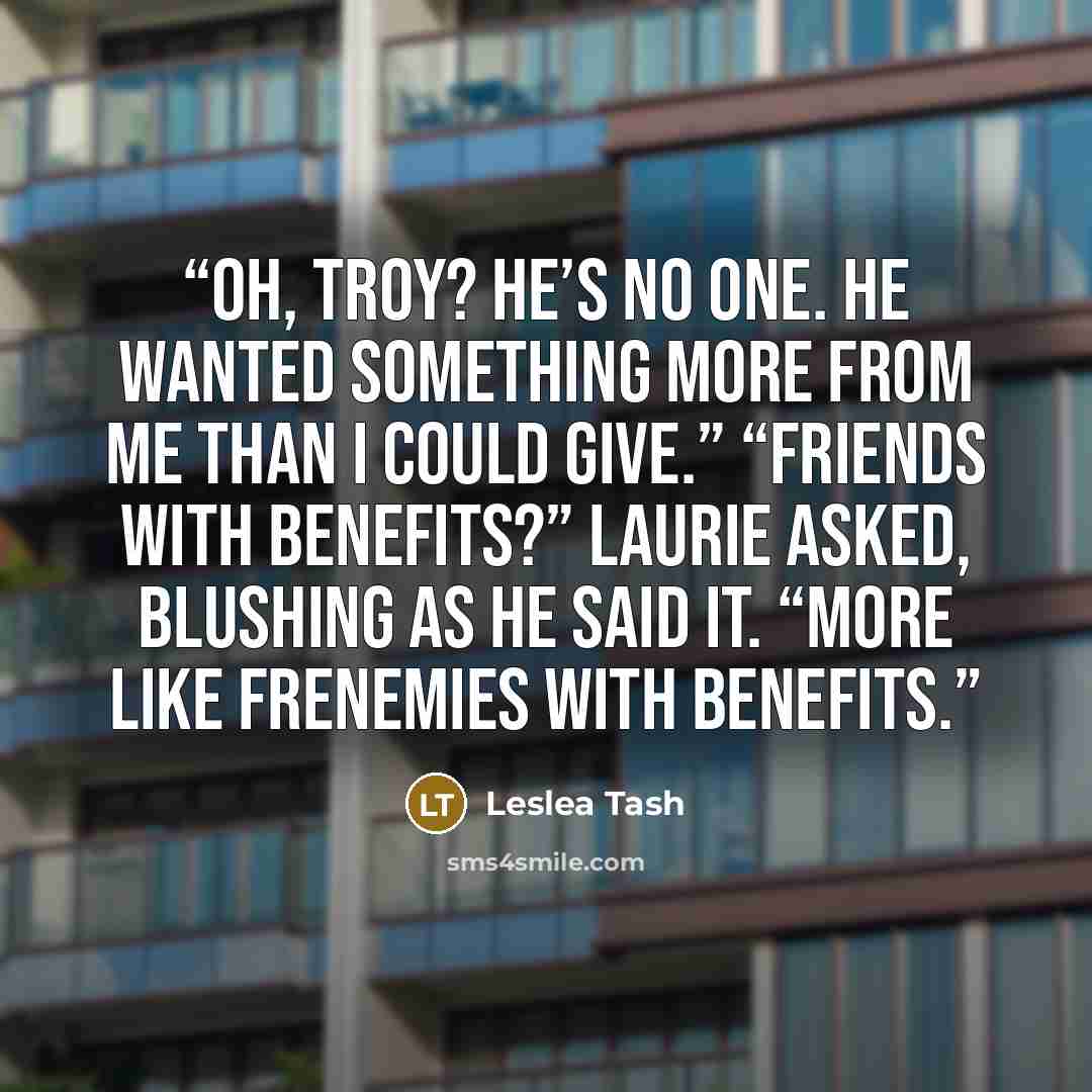 “Oh, Troy? He’s no one. He wanted something more from me than I could give.” “Friends with benefits?” Laurie asked, blushing as he said it. “More like frenemies with benefits.” quote by Leslea Tash