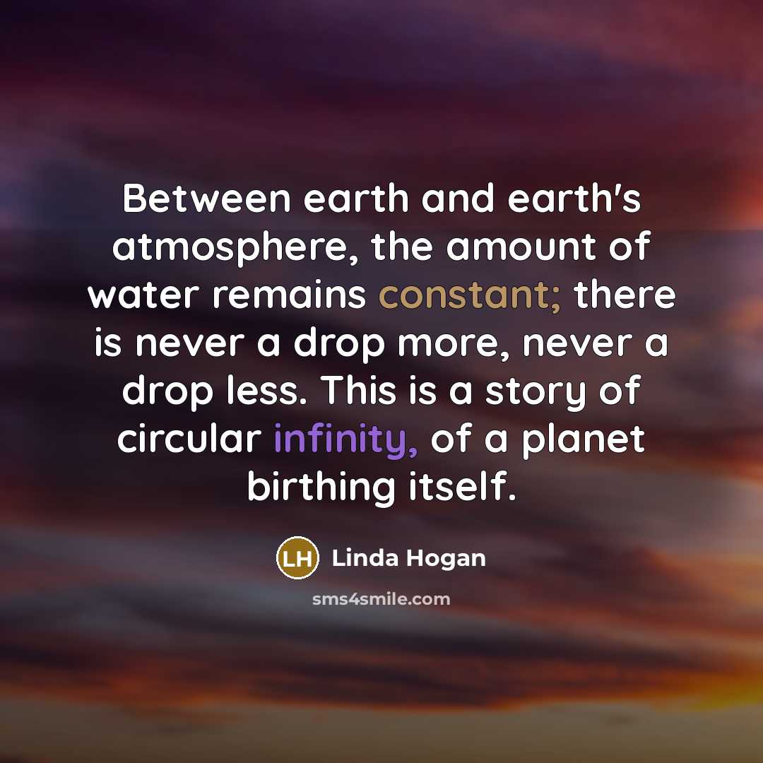 “Between earth and earth's atmosphere, the amount of water remains constant; there is never a drop more, never a drop less. This is a story of circular infinity, of a planet birthing itself.” quote by Linda Hogan