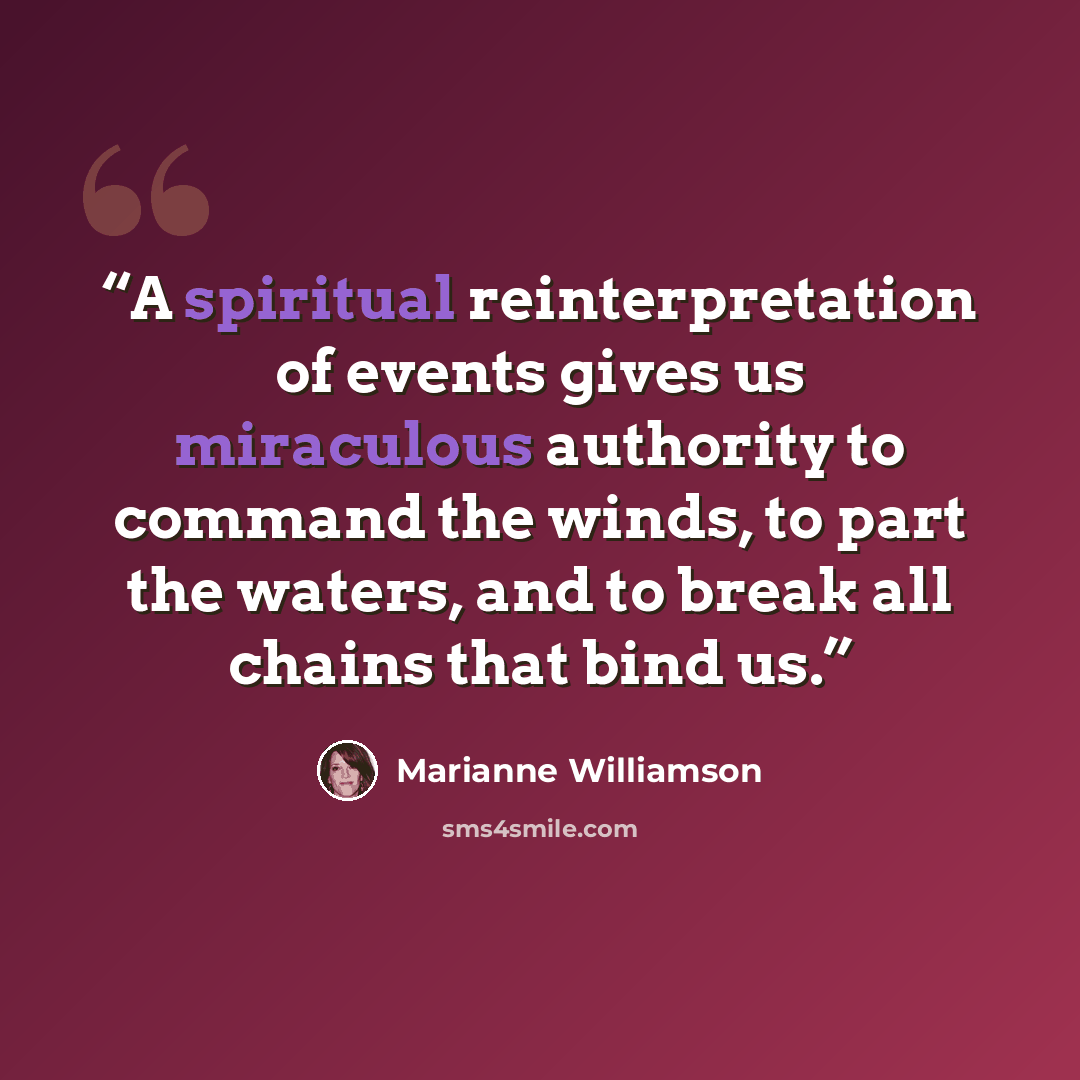 “A spiritual reinterpretation of events gives us miraculous authority to command the winds, to part the waters, and to break all chains that bind us.” quote by Marianne Williamson