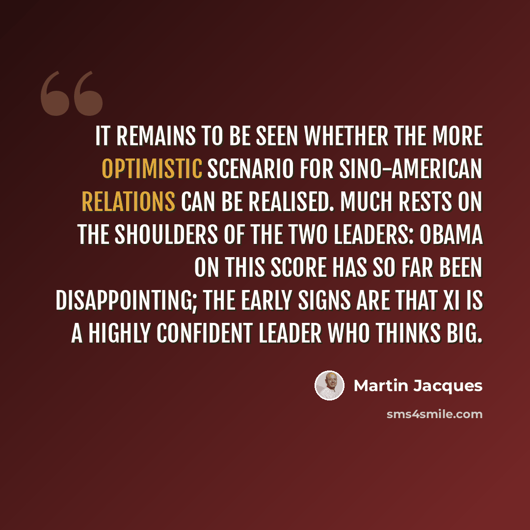 “It remains to be seen whether the more optimistic scenario for Sino-American relations can be realised. Much rests on the shoulders of the two leaders: Obama on this score has so far been disappointing; the early signs are that Xi is a highly confident leader who thinks big.” quote by Martin Jacques