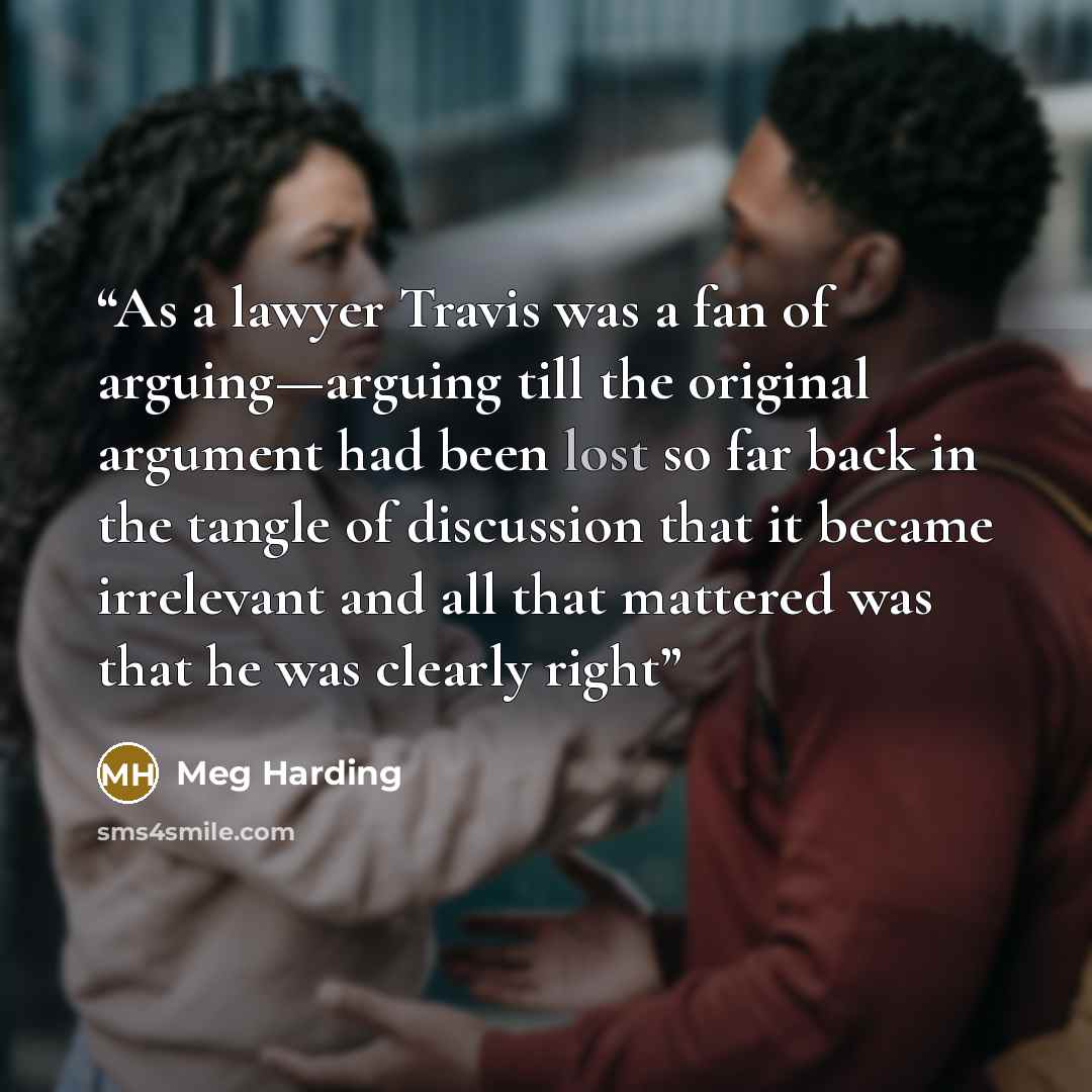 “As a lawyer Travis was a fan of arguing—arguing till the original argument had been lost so far back in the tangle of discussion that it became irrelevant and all that mattered was that he was clearly right” quote by Meg Harding