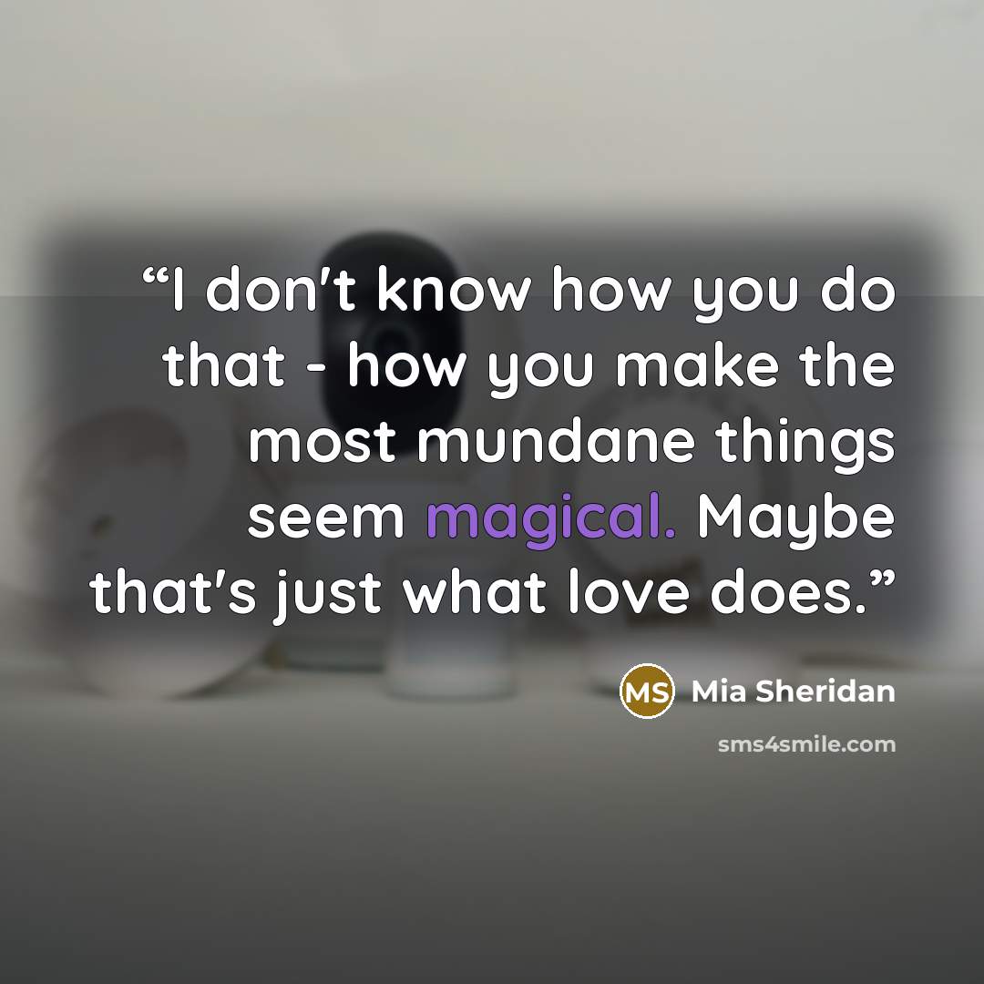 “I don't know how you do that - how you make the most mundane things seem magical. Maybe that's just what love does.” quote by Mia Sheridan