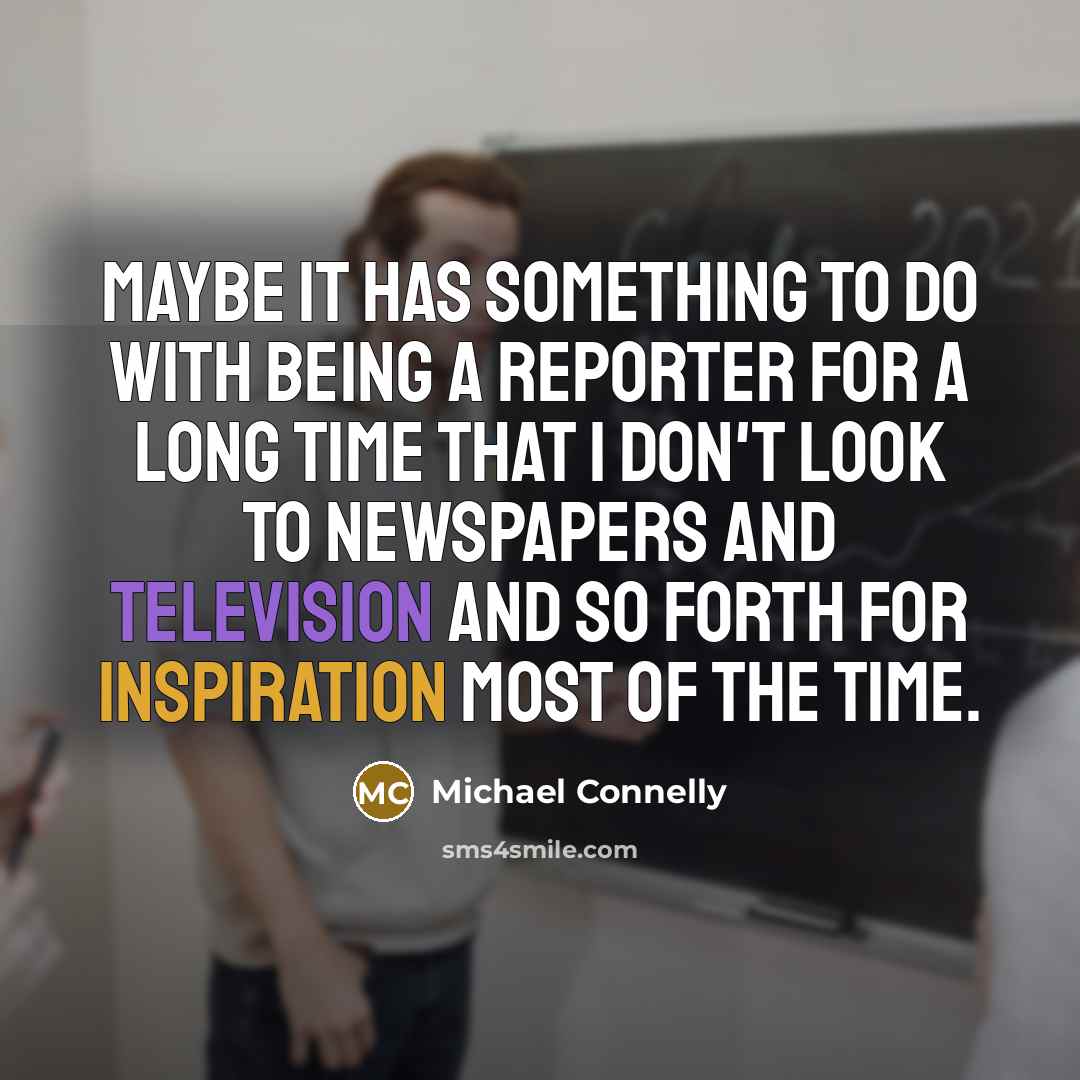 “Maybe it has something to do with being a reporter for a long time that I don't look to newspapers and television and so forth for inspiration most of the time.” quote by Michael Connelly
