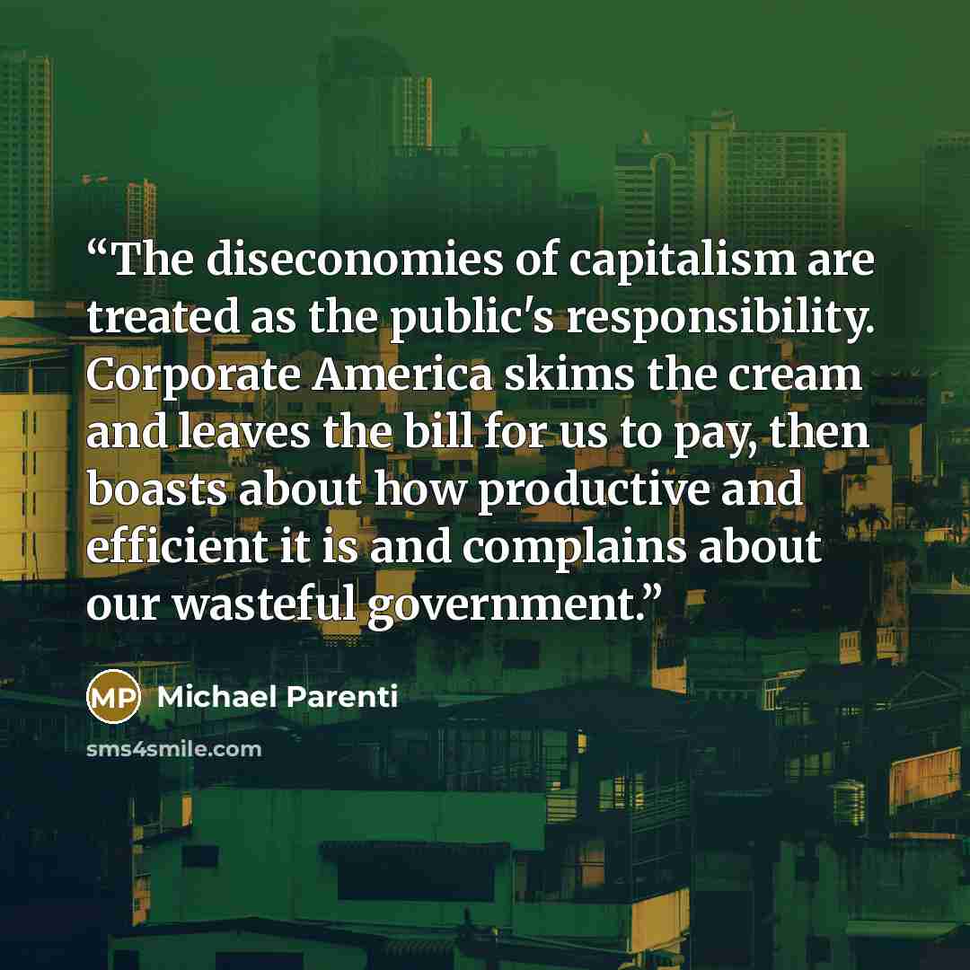 “The diseconomies of capitalism are treated as the public's responsibility. Corporate America skims the cream and leaves the bill for us to pay, then boasts about how productive and efficient it is and complains about our wasteful government.” quote by Michael Parenti