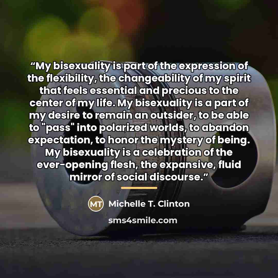 “My bisexuality is part of the expression of the flexibility, the changeability of my spirit that feels essential and precious to the center of my life. My bisexuality is a part of my desire to remain an outsider, to be able to "pass" into polarized worlds, to abandon expectation, to honor the…” quote by Michelle T. Clinton
