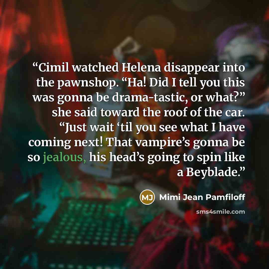 “Cimil watched Helena disappear into the pawnshop. “Ha! Did I tell you this was gonna be drama-tastic, or what?” she said toward the roof of the car. “Just wait ‘til you see what I have coming next! That vampire’s gonna be so jealous, his head’s going to spin like a Beyblade.” quote by Mimi Jean Pamfiloff