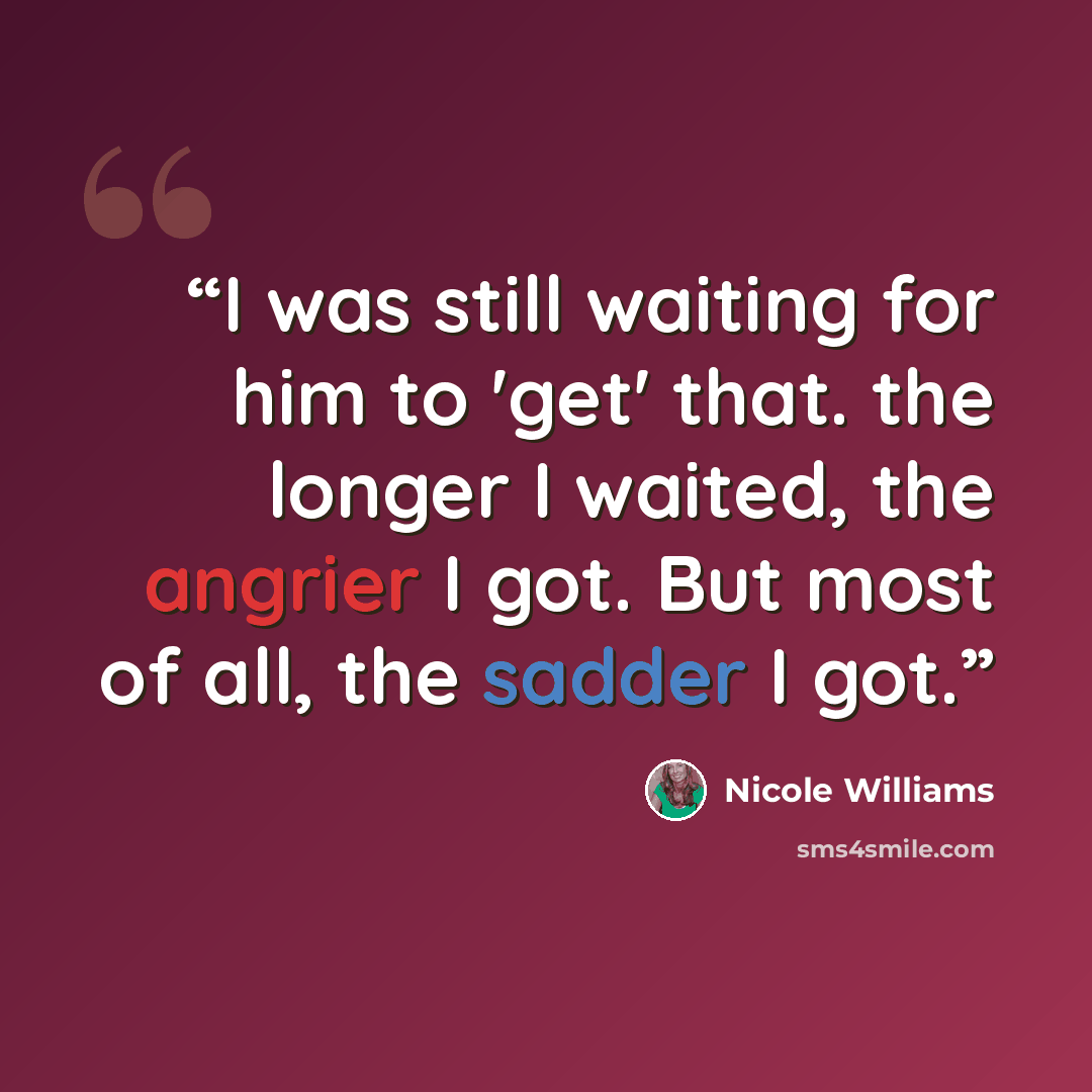 “I was still waiting for him to 'get' that. the longer I waited, the angrier I got. But most of all, the sadder I got.” quote by Nicole Williams
