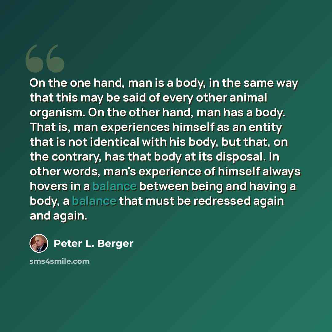 “On the one hand, man is a body, in the same way that this may be said of every other animal organism. On the other hand, man has a body. That is, man experiences himself as an entity that is not identical with his body, but that, on the contrary, has that body at its disposal. In other words…” quote by Peter L. Berger