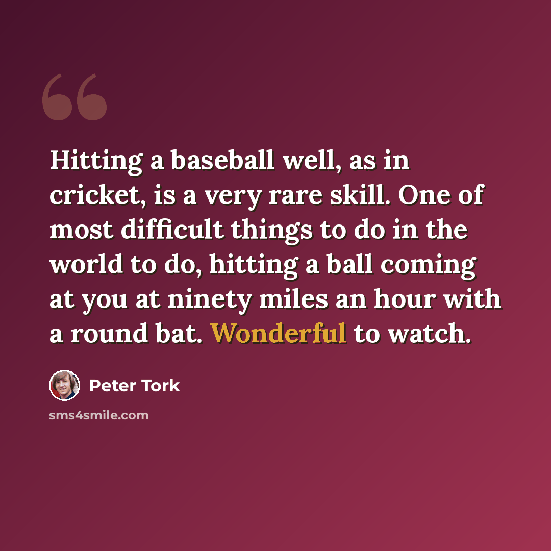“Hitting a baseball well, as in cricket, is a very rare skill. One of most difficult things to do in the world to do, hitting a ball coming at you at ninety miles an hour with a round bat. Wonderful to watch.” quote by Peter Tork
