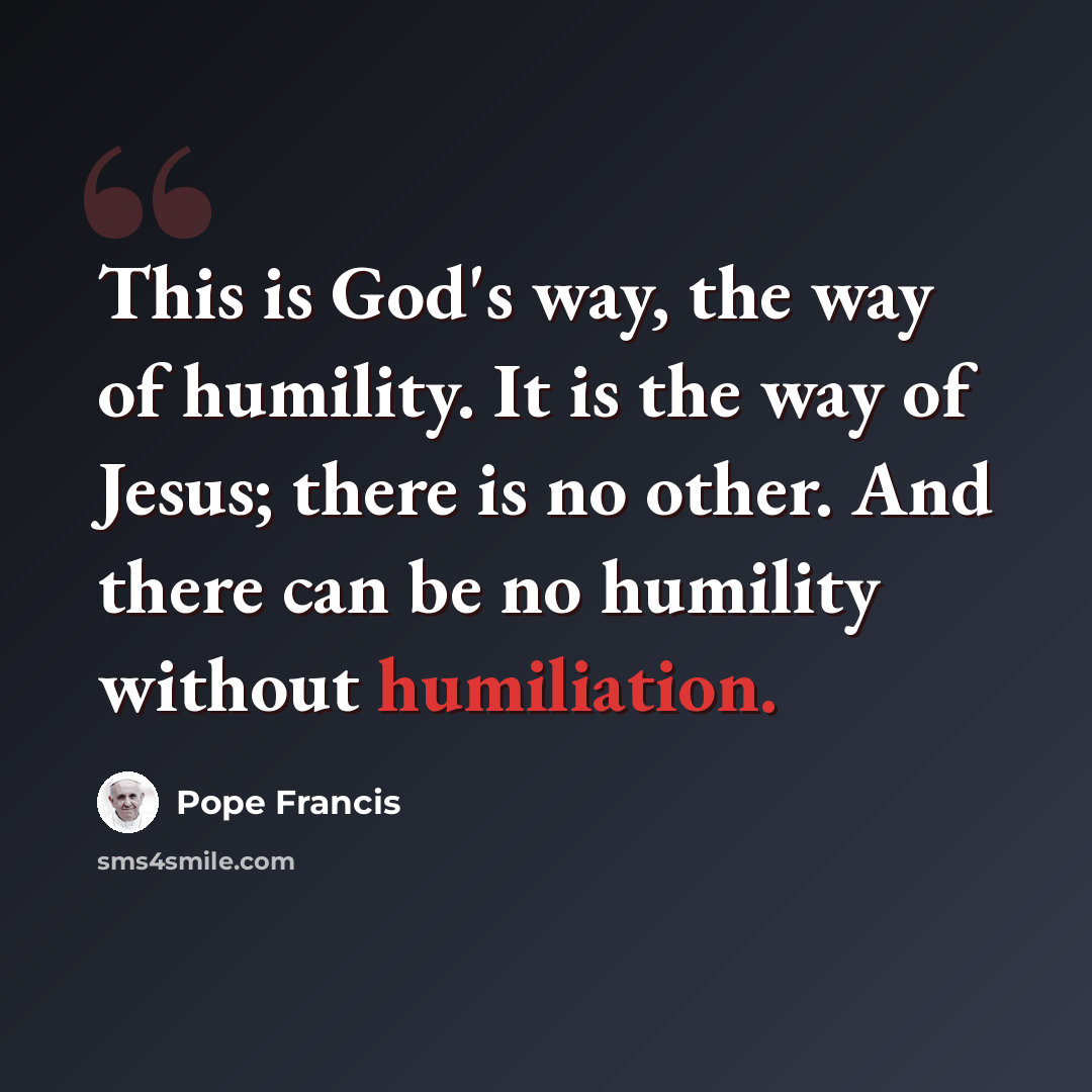 “This is God's way, the way of humility. It is the way of Jesus; there is no other. And there can be no humility without humiliation.” quote by Pope Francis