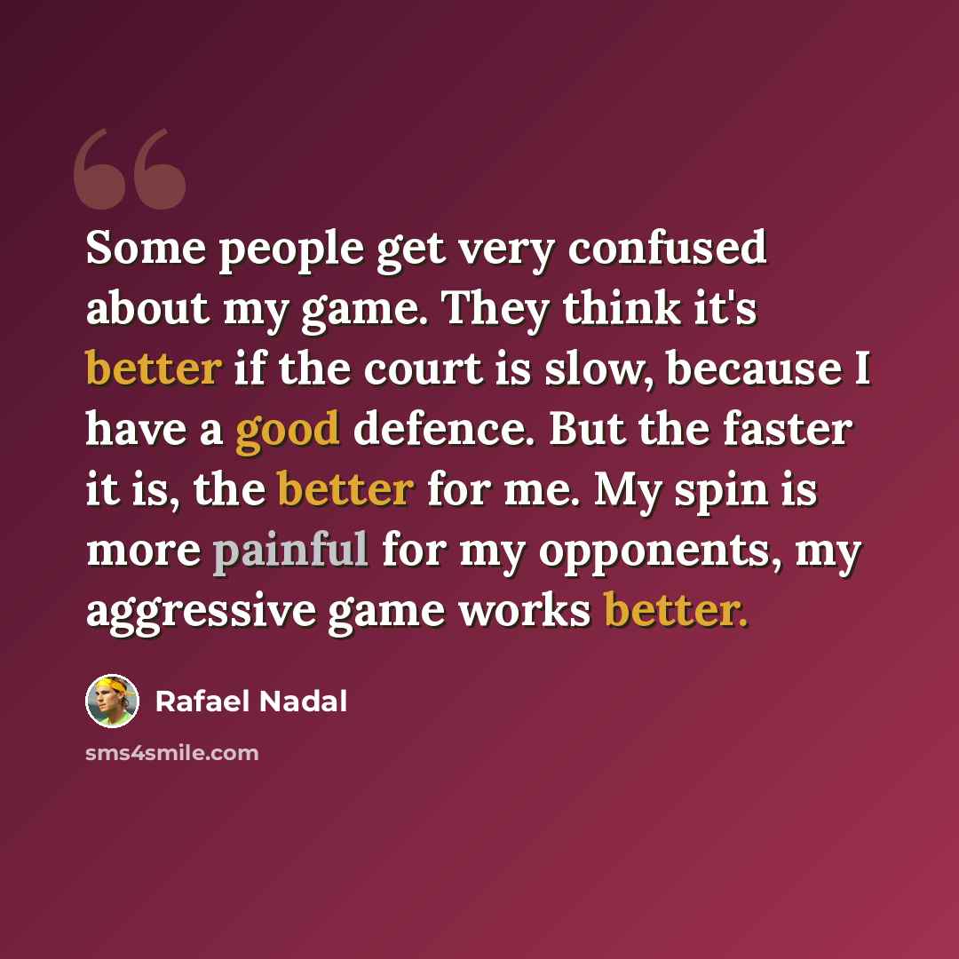 “Some people get very confused about my game. They think it's better if the court is slow, because I have a good defence. But the faster it is, the better for me. My spin is more painful for my opponents, my aggressive game works better.” quote by Rafael Nadal