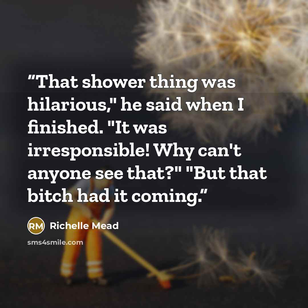 “That shower thing was hilarious," he said when I finished. "It was irresponsible! Why can't anyone see that?" "But that bitch had it coming.” quote by Richelle Mead