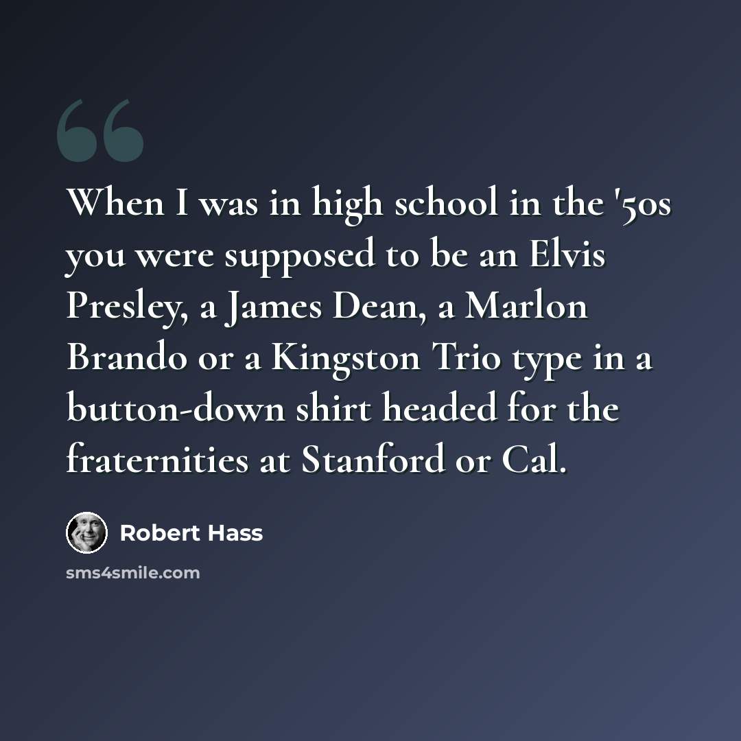 “When I was in high school in the '50s you were supposed to be an Elvis Presley, a James Dean, a Marlon Brando or a Kingston Trio type in a button-down shirt headed for the fraternities at Stanford or Cal.” quote by Robert Hass