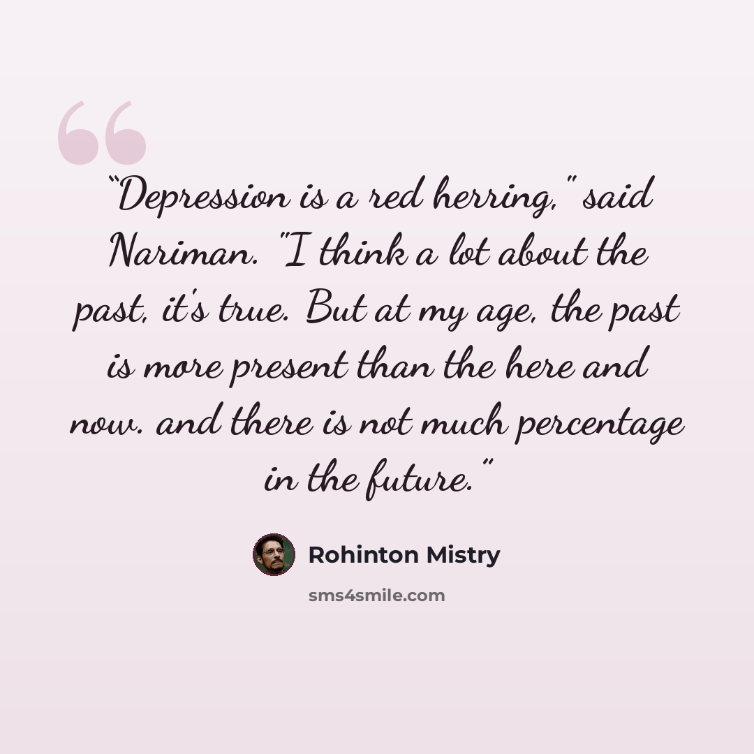 “Depression is a red herring," said Nariman. "I think a lot about the past, it's true. But at my age, the past is more present than the here and now. and there is not much percentage in the future.” quote by Rohinton Mistry