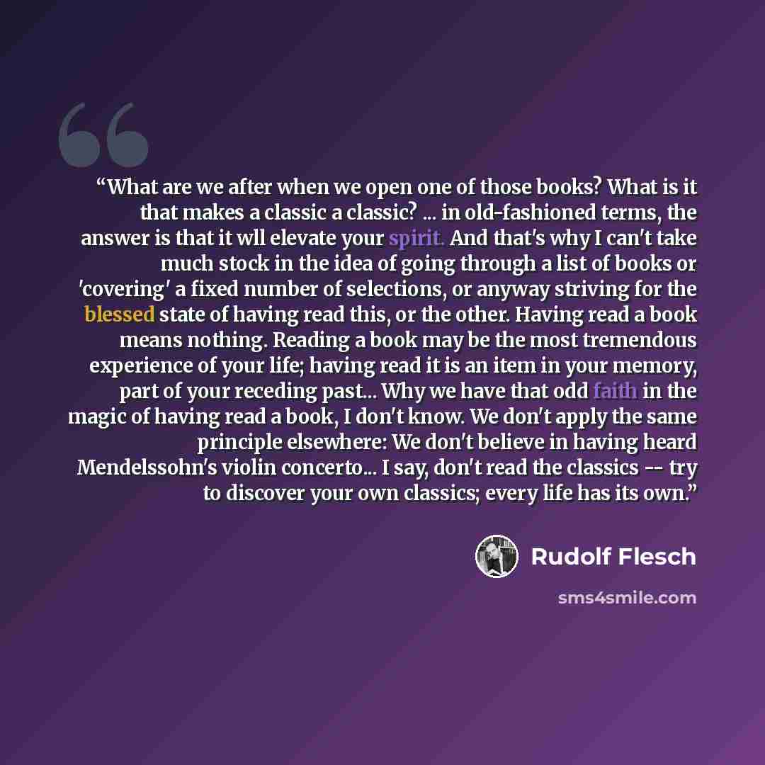 “What are we after when we open one of those books? What is it that makes a classic a classic? ... in old-fashioned terms, the answer is that it wll elevate your spirit. And that's why I can't take much stock in the idea of going through a list of books or 'covering' a fixed number of selections…” quote by Rudolf Flesch