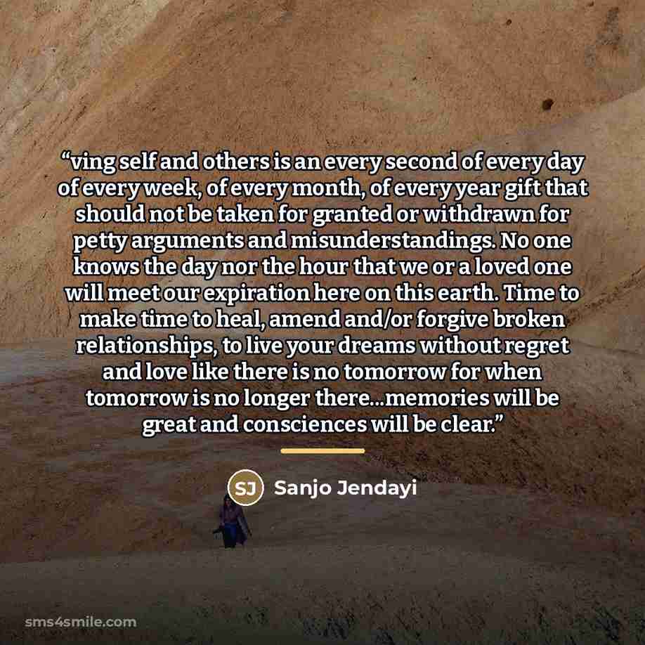 “ving self and others is an every second of every day of every week, of every month, of every year gift that should not be taken for granted or withdrawn for petty arguments and misunderstandings. No one knows the day nor the hour that we or a loved one will meet our expiration here on this earth…” quote by Sanjo Jendayi