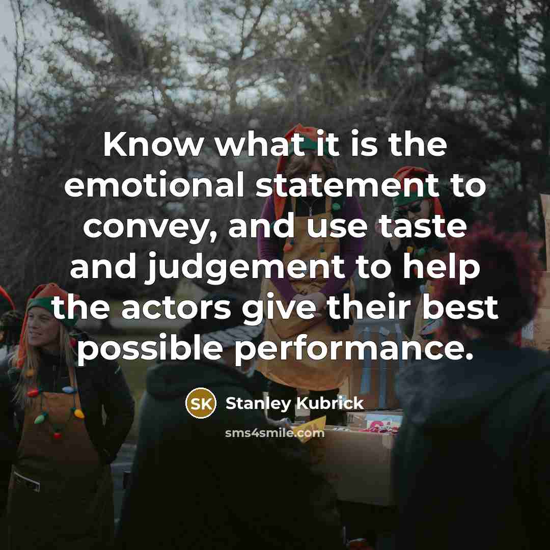 “Know what it is the emotional statement to convey, and use taste and judgement to help the actors give their best possible performance.” quote by Stanley Kubrick
