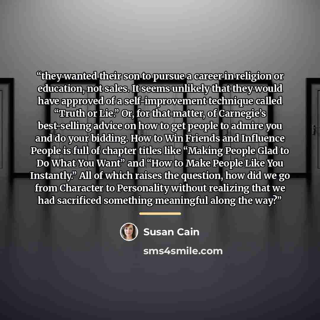 “they wanted their son to pursue a career in religion or education, not sales. It seems unlikely that they would have approved of a self-improvement technique called “Truth or Lie.” Or, for that matter, of Carnegie’s best-selling advice on how to get people to admire you and do your bidding. How to…” quote by Susan Cain